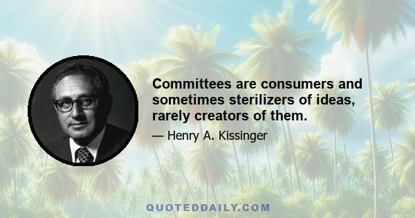 Committees are consumers and sometimes sterilizers of ideas, rarely creators of them.