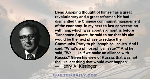 Deng Xiaoping thought of himself as a great revolutionary and a great reformer. He had dismantled the Chinese communist management of the economy. In my next-to-last conversation with him, which was about six months