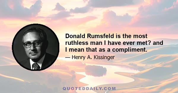 Donald Rumsfeld is the most ruthless man I have ever met? and I mean that as a compliment.