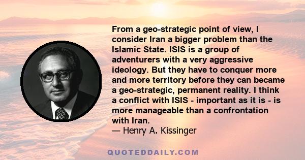 From a geo-strategic point of view, I consider Iran a bigger problem than the Islamic State. ISIS is a group of adventurers with a very aggressive ideology. But they have to conquer more and more territory before they