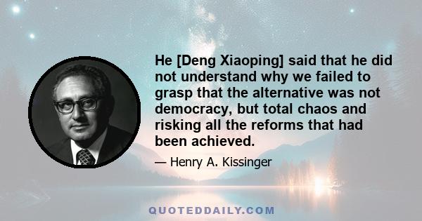 He [Deng Xiaoping] said that he did not understand why we failed to grasp that the alternative was not democracy, but total chaos and risking all the reforms that had been achieved.