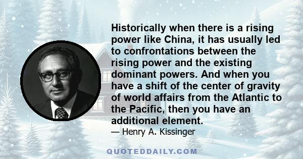 Historically when there is a rising power like China, it has usually led to confrontations between the rising power and the existing dominant powers. And when you have a shift of the center of gravity of world affairs