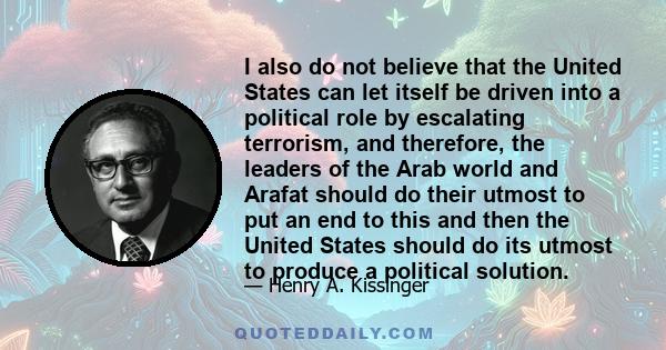 I also do not believe that the United States can let itself be driven into a political role by escalating terrorism, and therefore, the leaders of the Arab world and Arafat should do their utmost to put an end to this