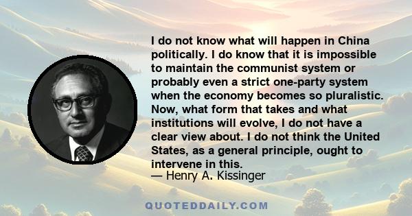 I do not know what will happen in China politically. I do know that it is impossible to maintain the communist system or probably even a strict one-party system when the economy becomes so pluralistic. Now, what form