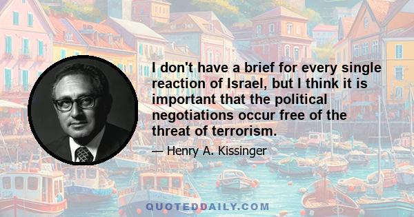 I don't have a brief for every single reaction of Israel, but I think it is important that the political negotiations occur free of the threat of terrorism.