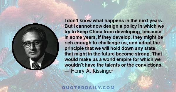 I don't know what happens in the next years. But I cannot now design a policy in which we try to keep China from developing, because in some years, if they develop, they might be rich enough to challenge us, and adopt