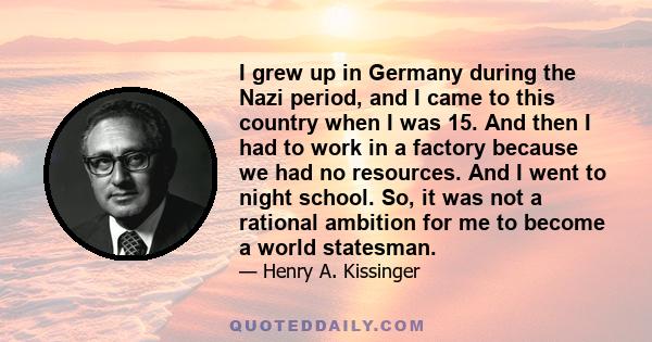 I grew up in Germany during the Nazi period, and I came to this country when I was 15. And then I had to work in a factory because we had no resources. And I went to night school. So, it was not a rational ambition for