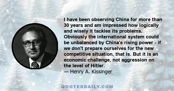 I have been observing China for more than 30 years and am impressed how logically and wisely it tackles its problems. Obviously the international system could be unbalanced by China's rising power - if we don't prepare