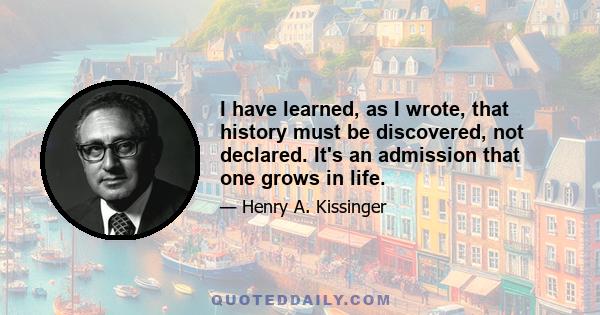 I have learned, as I wrote, that history must be discovered, not declared. It's an admission that one grows in life.