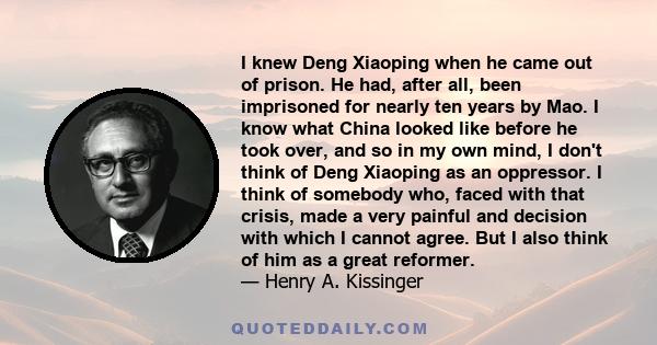 I knew Deng Xiaoping when he came out of prison. He had, after all, been imprisoned for nearly ten years by Mao. I know what China looked like before he took over, and so in my own mind, I don't think of Deng Xiaoping