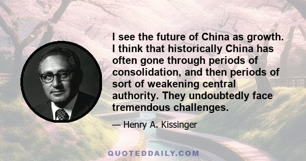 I see the future of China as growth. I think that historically China has often gone through periods of consolidation, and then periods of sort of weakening central authority. They undoubtedly face tremendous challenges.