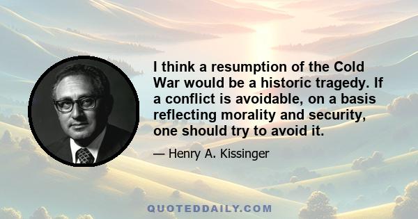 I think a resumption of the Cold War would be a historic tragedy. If a conflict is avoidable, on a basis reflecting morality and security, one should try to avoid it.