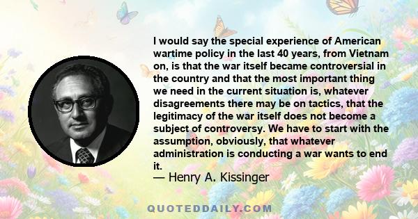 I would say the special experience of American wartime policy in the last 40 years, from Vietnam on, is that the war itself became controversial in the country and that the most important thing we need in the current