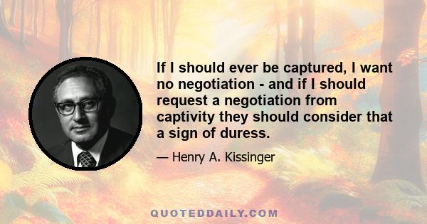 If I should ever be captured, I want no negotiation - and if I should request a negotiation from captivity they should consider that a sign of duress.