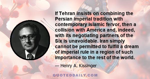 If Tehran insists on combining the Persian imperial tradition with contemporary Islamic fervor, then a collision with America and, indeed, with its negotiating partners of the Six is unavoidable. Iran simply cannot be