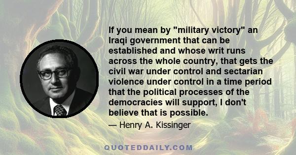 If you mean by military victory an Iraqi government that can be established and whose writ runs across the whole country, that gets the civil war under control and sectarian violence under control in a time period that