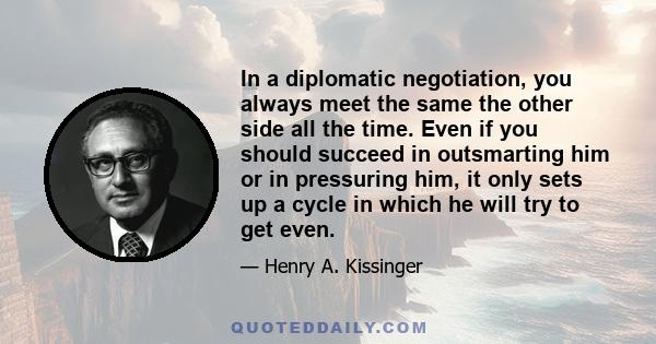 In a diplomatic negotiation, you always meet the same the other side all the time. Even if you should succeed in outsmarting him or in pressuring him, it only sets up a cycle in which he will try to get even.