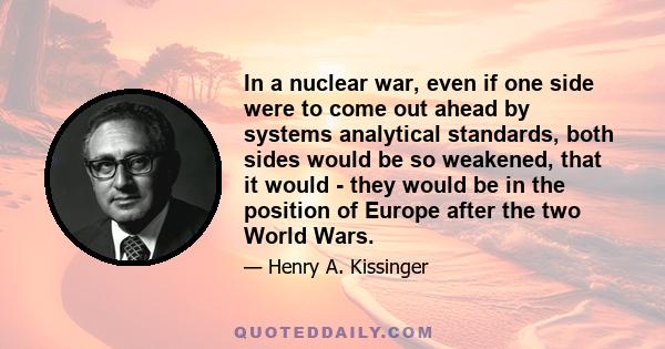 In a nuclear war, even if one side were to come out ahead by systems analytical standards, both sides would be so weakened, that it would - they would be in the position of Europe after the two World Wars.