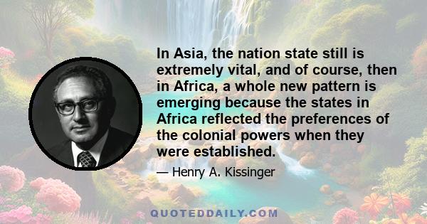 In Asia, the nation state still is extremely vital, and of course, then in Africa, a whole new pattern is emerging because the states in Africa reflected the preferences of the colonial powers when they were established.