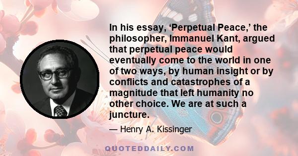 In his essay, ‘Perpetual Peace,’ the philosopher, Immanuel Kant, argued that perpetual peace would eventually come to the world in one of two ways, by human insight or by conflicts and catastrophes of a magnitude that