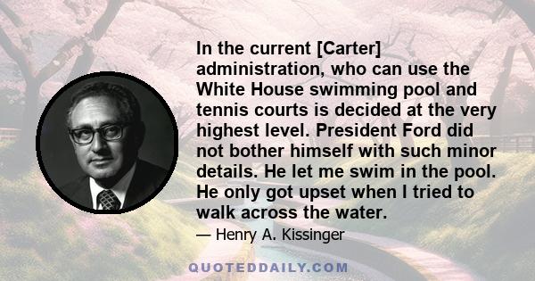 In the current [Carter] administration, who can use the White House swimming pool and tennis courts is decided at the very highest level. President Ford did not bother himself with such minor details. He let me swim in