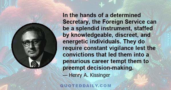 In the hands of a determined Secretary, the Foreign Service can be a splendid instrument, staffed by knowledgeable, discreet, and energetic individuals. They do require constant vigilance lest the convictions that led