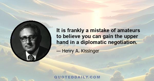 It is frankly a mistake of amateurs to believe you can gain the upper hand in a diplomatic negotiation.