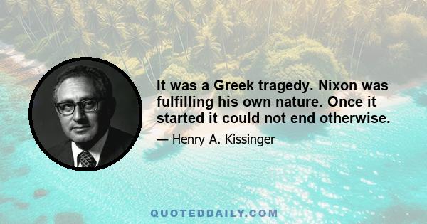 It was a Greek tragedy. Nixon was fulfilling his own nature. Once it started it could not end otherwise.