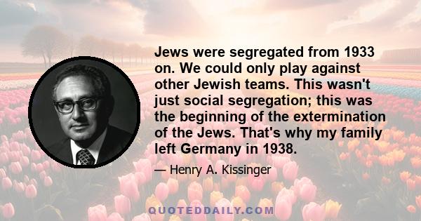 Jews were segregated from 1933 on. We could only play against other Jewish teams. This wasn't just social segregation; this was the beginning of the extermination of the Jews. That's why my family left Germany in 1938.