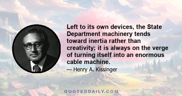 Left to its own devices, the State Department machinery tends toward inertia rather than creativity; it is always on the verge of turning itself into an enormous cable machine.