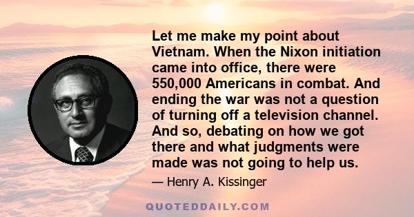 Let me make my point about Vietnam. When the Nixon initiation came into office, there were 550,000 Americans in combat. And ending the war was not a question of turning off a television channel. And so, debating on how