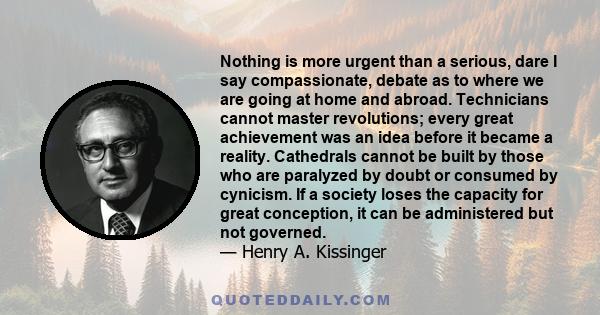 Nothing is more urgent than a serious, dare I say compassionate, debate as to where we are going at home and abroad. Technicians cannot master revolutions; every great achievement was an idea before it became a reality. 