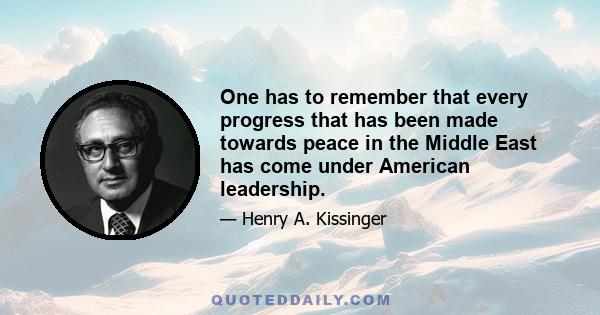 One has to remember that every progress that has been made towards peace in the Middle East has come under American leadership.