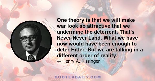 One theory is that we will make war look so attractive that we undermine the deterrent. That's Never Never Land. What we have now would have been enough to deter Hitler. But we are talking in a different order of