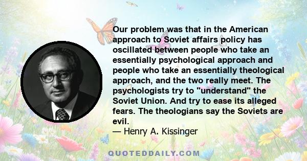 Our problem was that in the American approach to Soviet affairs policy has oscillated between people who take an essentially psychological approach and people who take an essentially theological approach, and the two