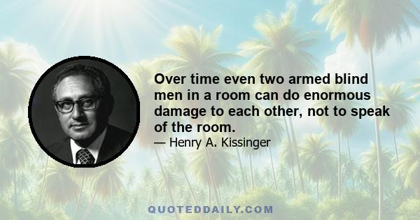 Over time even two armed blind men in a room can do enormous damage to each other, not to speak of the room.