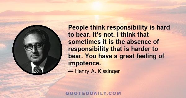 People think responsibility is hard to bear. It's not. I think that sometimes it is the absence of responsibility that is harder to bear. You have a great feeling of impotence.