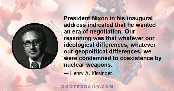 President Nixon in his inaugural address indicated that he wanted an era of negotiation. Our reasoning was that whatever our ideological differences, whatever our geopolitical differences, we were condemned to