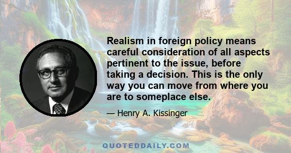 Realism in foreign policy means careful consideration of all aspects pertinent to the issue, before taking a decision. This is the only way you can move from where you are to someplace else.