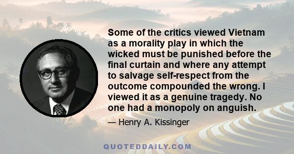 Some of the critics viewed Vietnam as a morality play in which the wicked must be punished before the final curtain and where any attempt to salvage self-respect from the outcome compounded the wrong. I viewed it as a