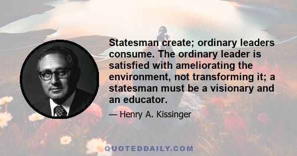 Statesman create; ordinary leaders consume. The ordinary leader is satisfied with ameliorating the environment, not transforming it; a statesman must be a visionary and an educator.