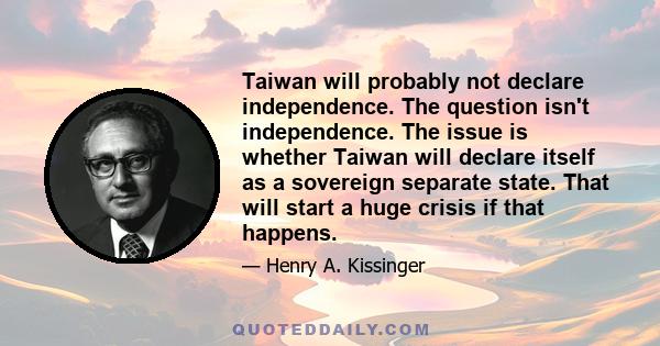 Taiwan will probably not declare independence. The question isn't independence. The issue is whether Taiwan will declare itself as a sovereign separate state. That will start a huge crisis if that happens.