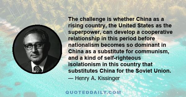 The challenge is whether China as a rising country, the United States as the superpower, can develop a cooperative relationship in this period before nationalism becomes so dominant in China as a substitute for