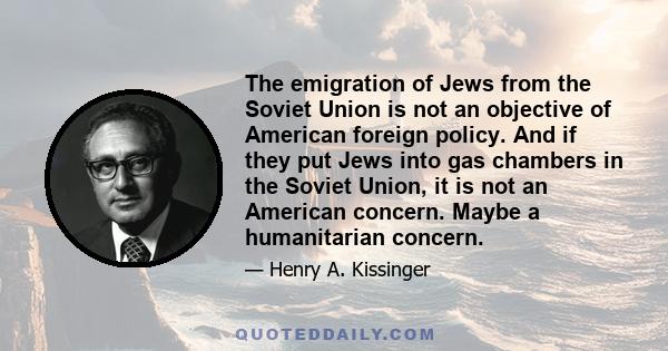 The emigration of Jews from the Soviet Union is not an objective of American foreign policy. And if they put Jews into gas chambers in the Soviet Union, it is not an American concern. Maybe a humanitarian concern.