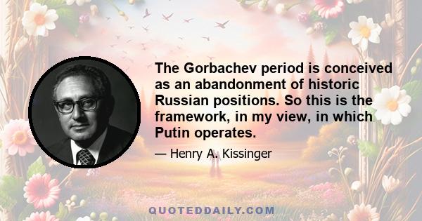 The Gorbachev period is conceived as an abandonment of historic Russian positions. So this is the framework, in my view, in which Putin operates.