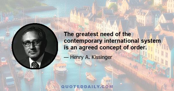 The greatest need of the contemporary international system is an agreed concept of order.