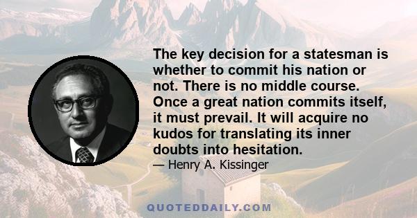 The key decision for a statesman is whether to commit his nation or not. There is no middle course. Once a great nation commits itself, it must prevail. It will acquire no kudos for translating its inner doubts into