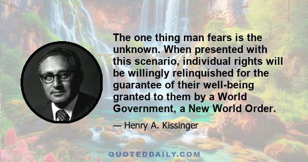 The one thing man fears is the unknown. When presented with this scenario, individual rights will be willingly relinquished for the guarantee of their well-being granted to them by a World Government, a New World Order.