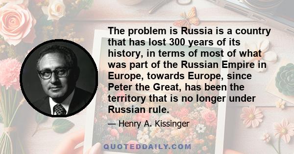 The problem is Russia is a country that has lost 300 years of its history, in terms of most of what was part of the Russian Empire in Europe, towards Europe, since Peter the Great, has been the territory that is no