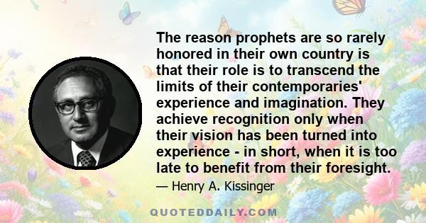 The reason prophets are so rarely honored in their own country is that their role is to transcend the limits of their contemporaries' experience and imagination. They achieve recognition only when their vision has been